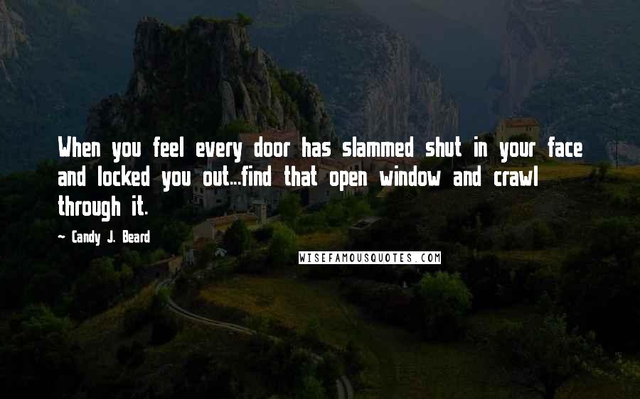 Candy J. Beard Quotes: When you feel every door has slammed shut in your face and locked you out...find that open window and crawl through it.