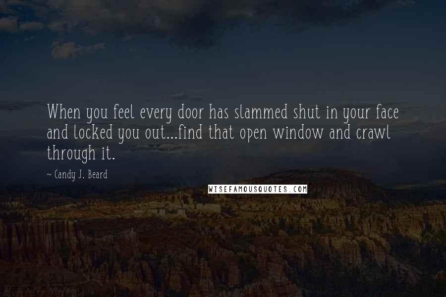 Candy J. Beard Quotes: When you feel every door has slammed shut in your face and locked you out...find that open window and crawl through it.