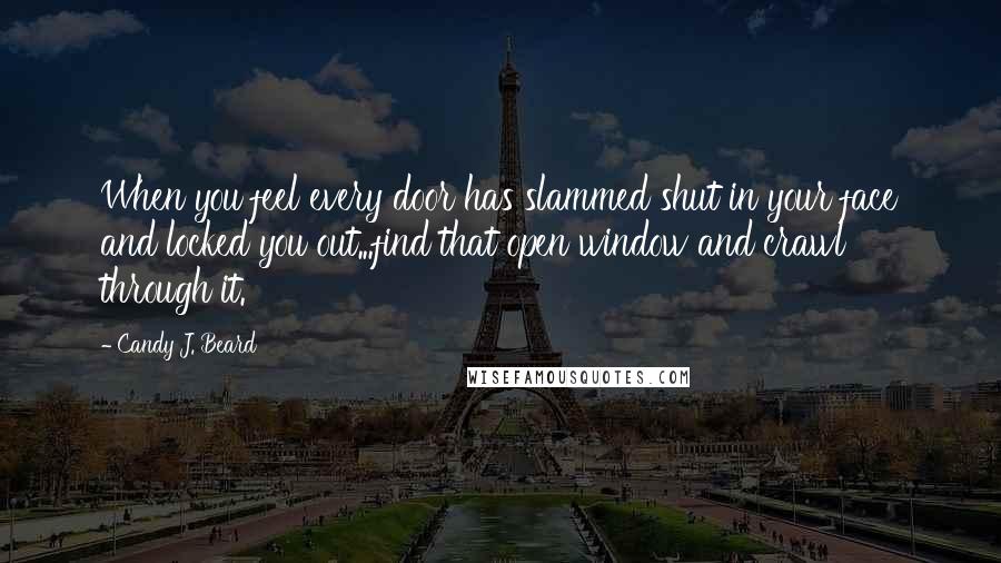 Candy J. Beard Quotes: When you feel every door has slammed shut in your face and locked you out...find that open window and crawl through it.