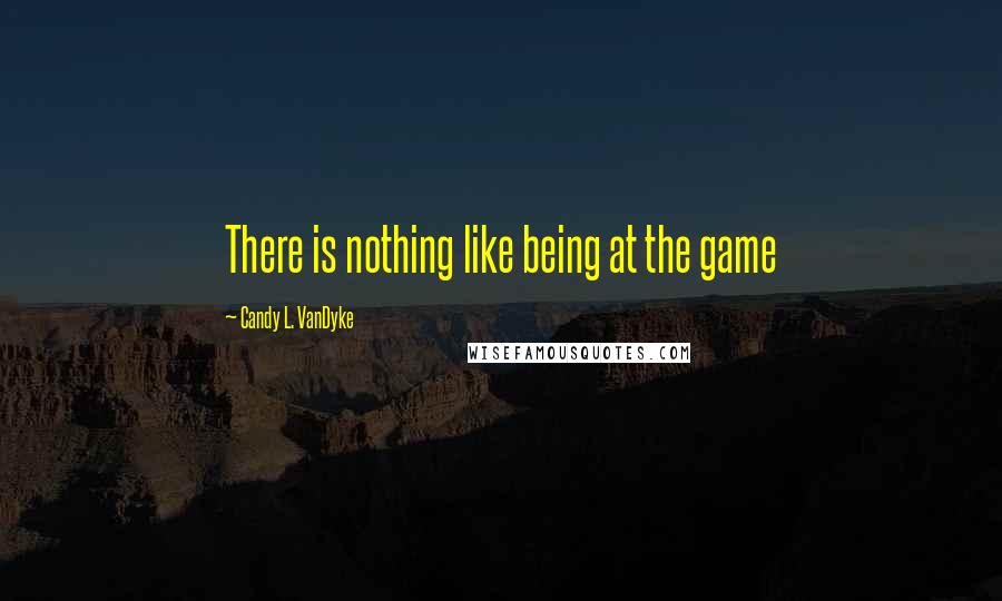 Candy L. VanDyke Quotes: There is nothing like being at the game