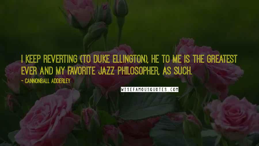 Cannonball Adderley Quotes: I keep reverting (to Duke Ellington), he to me is the greatest ever and my favorite jazz philosopher, as such.