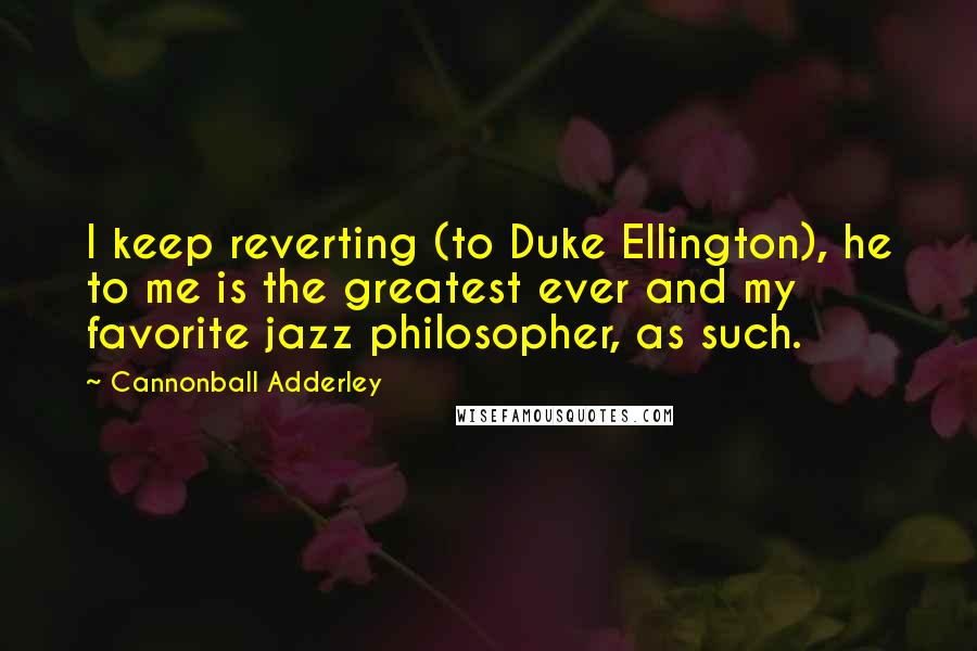 Cannonball Adderley Quotes: I keep reverting (to Duke Ellington), he to me is the greatest ever and my favorite jazz philosopher, as such.