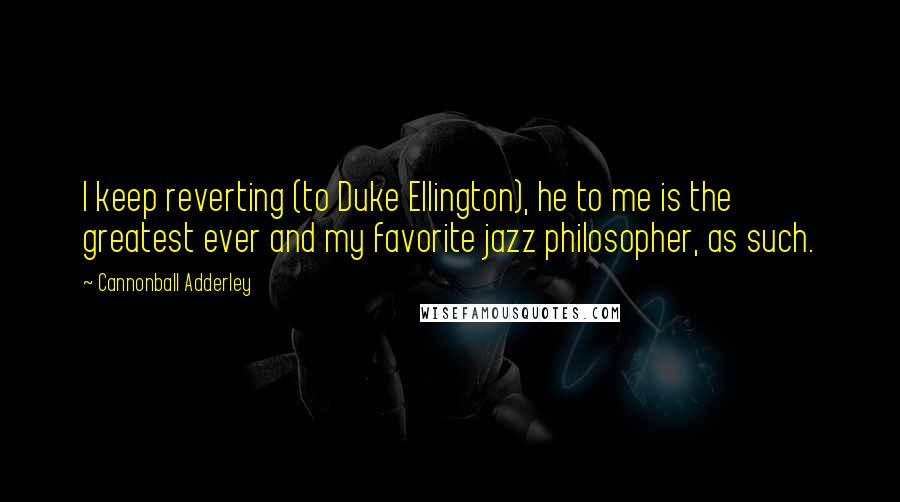 Cannonball Adderley Quotes: I keep reverting (to Duke Ellington), he to me is the greatest ever and my favorite jazz philosopher, as such.