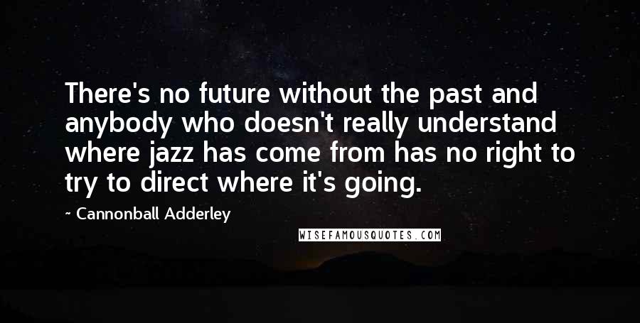 Cannonball Adderley Quotes: There's no future without the past and anybody who doesn't really understand where jazz has come from has no right to try to direct where it's going.