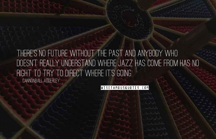 Cannonball Adderley Quotes: There's no future without the past and anybody who doesn't really understand where jazz has come from has no right to try to direct where it's going.