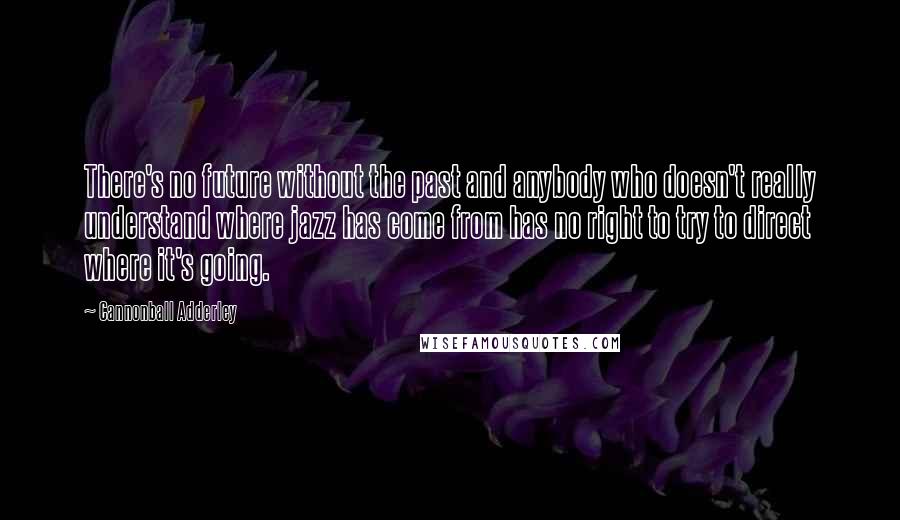 Cannonball Adderley Quotes: There's no future without the past and anybody who doesn't really understand where jazz has come from has no right to try to direct where it's going.