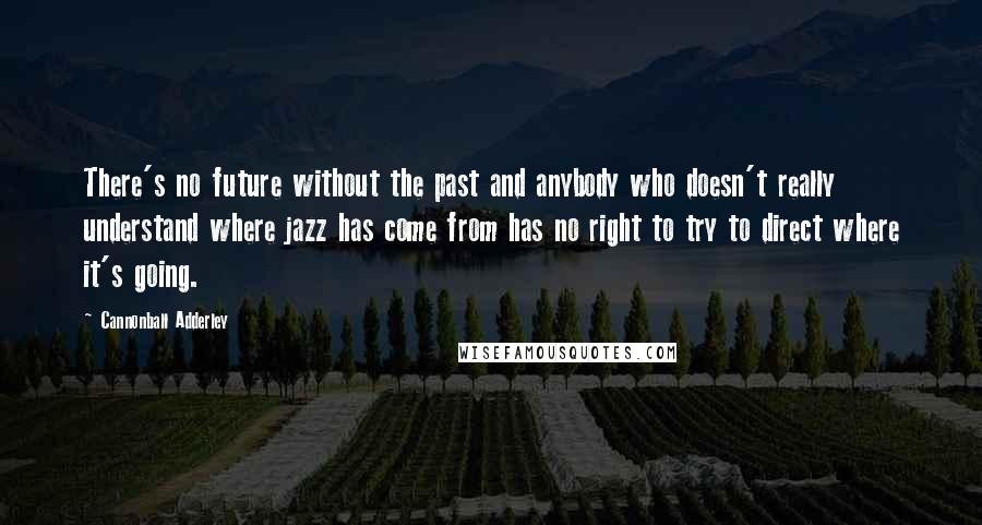 Cannonball Adderley Quotes: There's no future without the past and anybody who doesn't really understand where jazz has come from has no right to try to direct where it's going.