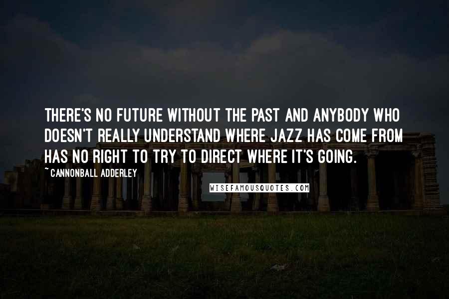 Cannonball Adderley Quotes: There's no future without the past and anybody who doesn't really understand where jazz has come from has no right to try to direct where it's going.