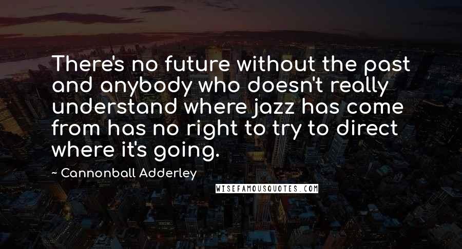 Cannonball Adderley Quotes: There's no future without the past and anybody who doesn't really understand where jazz has come from has no right to try to direct where it's going.