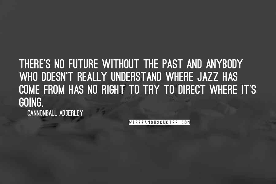 Cannonball Adderley Quotes: There's no future without the past and anybody who doesn't really understand where jazz has come from has no right to try to direct where it's going.