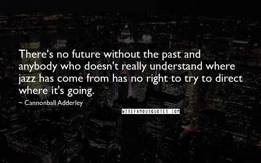 Cannonball Adderley Quotes: There's no future without the past and anybody who doesn't really understand where jazz has come from has no right to try to direct where it's going.