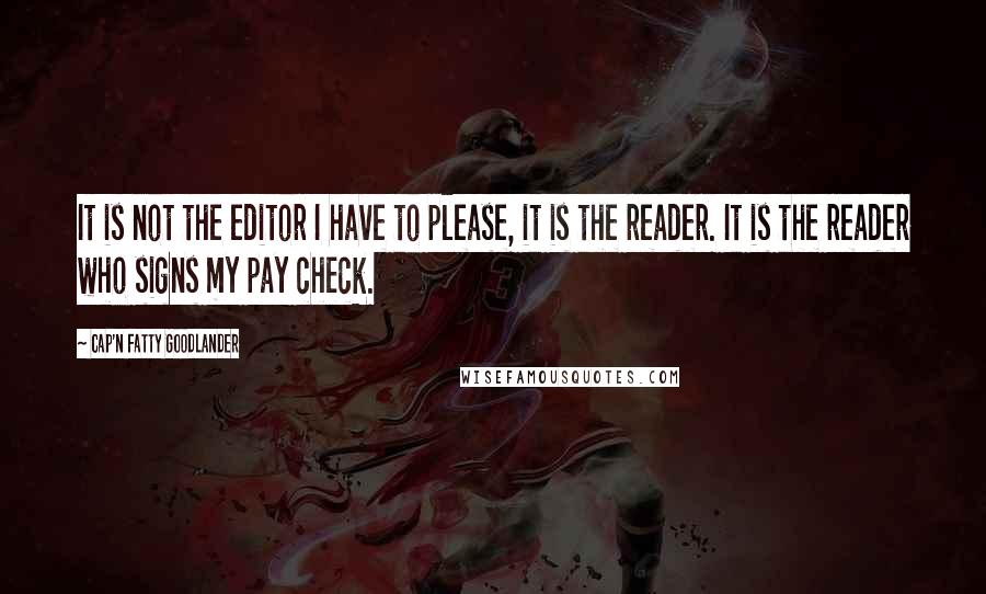 Cap'n Fatty Goodlander Quotes: It is not the editor I have to please, it is the reader. It is the reader who signs my pay check.