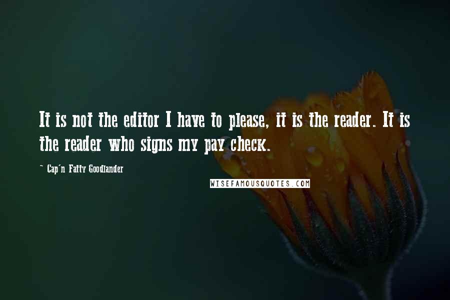 Cap'n Fatty Goodlander Quotes: It is not the editor I have to please, it is the reader. It is the reader who signs my pay check.