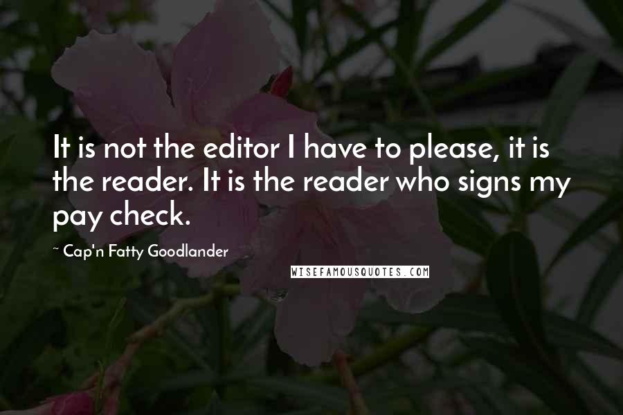 Cap'n Fatty Goodlander Quotes: It is not the editor I have to please, it is the reader. It is the reader who signs my pay check.