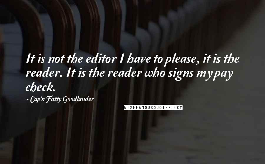 Cap'n Fatty Goodlander Quotes: It is not the editor I have to please, it is the reader. It is the reader who signs my pay check.