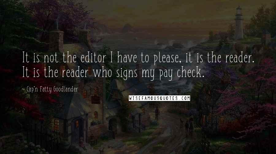 Cap'n Fatty Goodlander Quotes: It is not the editor I have to please, it is the reader. It is the reader who signs my pay check.