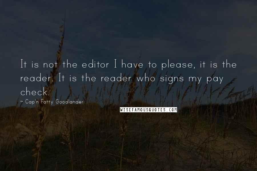 Cap'n Fatty Goodlander Quotes: It is not the editor I have to please, it is the reader. It is the reader who signs my pay check.