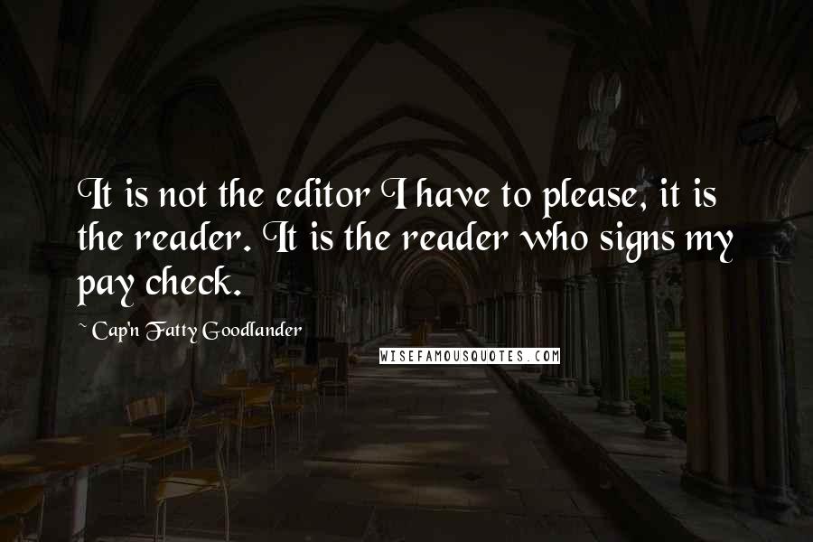 Cap'n Fatty Goodlander Quotes: It is not the editor I have to please, it is the reader. It is the reader who signs my pay check.