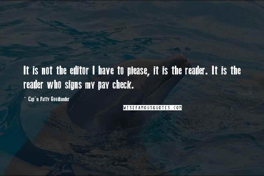 Cap'n Fatty Goodlander Quotes: It is not the editor I have to please, it is the reader. It is the reader who signs my pay check.
