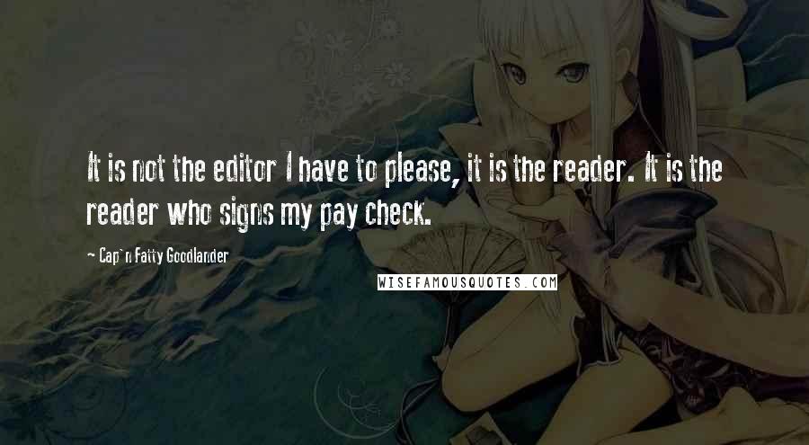 Cap'n Fatty Goodlander Quotes: It is not the editor I have to please, it is the reader. It is the reader who signs my pay check.