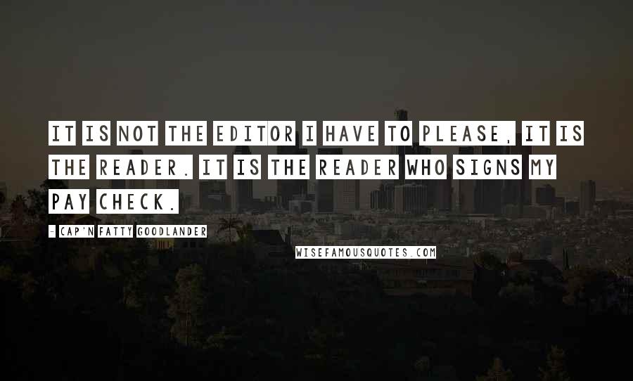 Cap'n Fatty Goodlander Quotes: It is not the editor I have to please, it is the reader. It is the reader who signs my pay check.