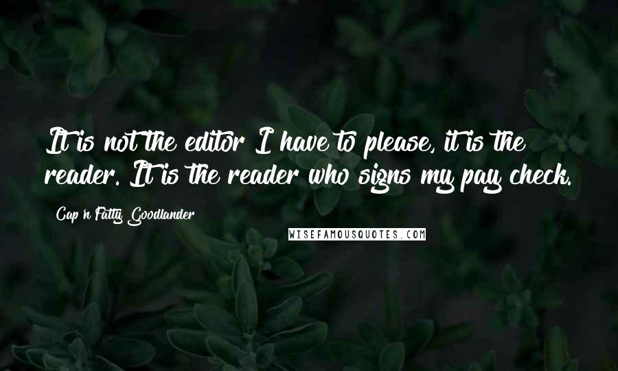 Cap'n Fatty Goodlander Quotes: It is not the editor I have to please, it is the reader. It is the reader who signs my pay check.