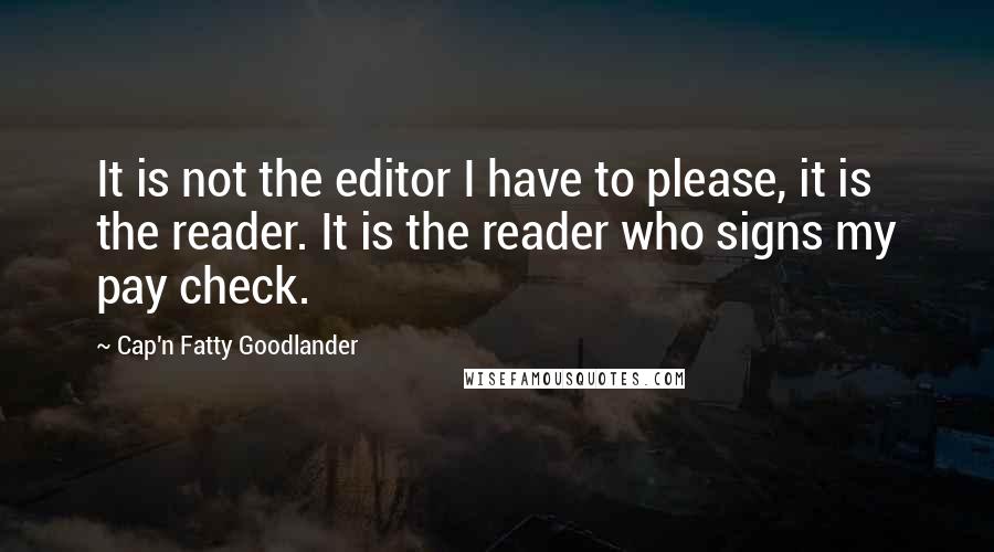 Cap'n Fatty Goodlander Quotes: It is not the editor I have to please, it is the reader. It is the reader who signs my pay check.