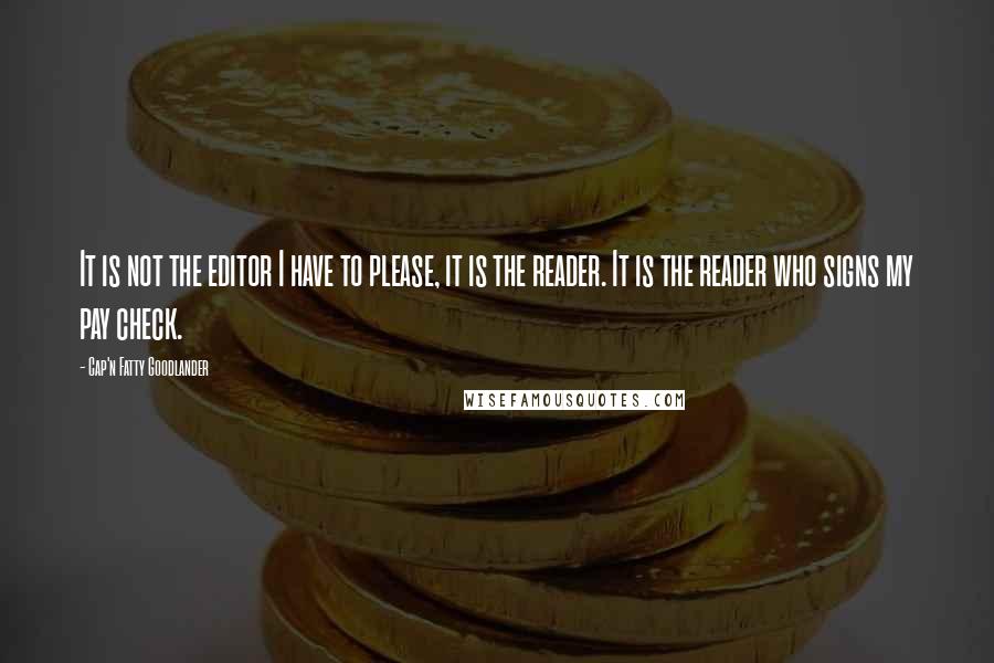 Cap'n Fatty Goodlander Quotes: It is not the editor I have to please, it is the reader. It is the reader who signs my pay check.