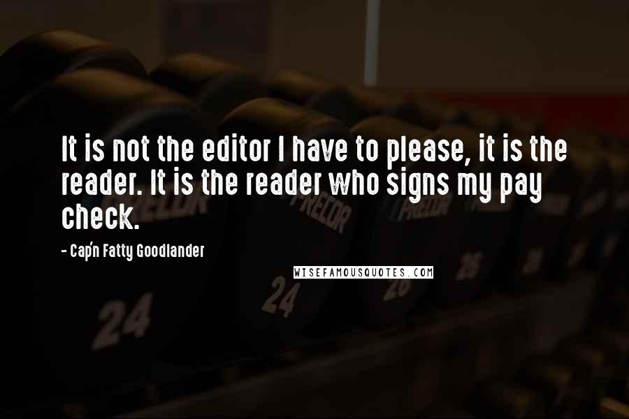 Cap'n Fatty Goodlander Quotes: It is not the editor I have to please, it is the reader. It is the reader who signs my pay check.