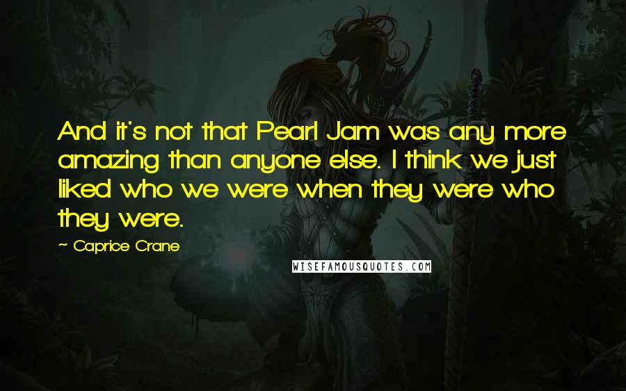 Caprice Crane Quotes: And it's not that Pearl Jam was any more amazing than anyone else. I think we just liked who we were when they were who they were.