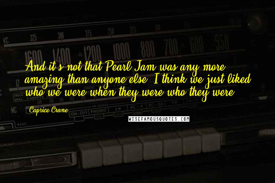 Caprice Crane Quotes: And it's not that Pearl Jam was any more amazing than anyone else. I think we just liked who we were when they were who they were.