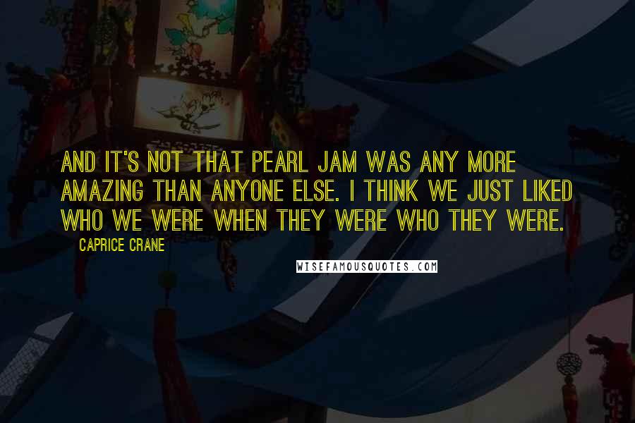 Caprice Crane Quotes: And it's not that Pearl Jam was any more amazing than anyone else. I think we just liked who we were when they were who they were.