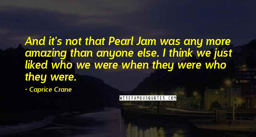 Caprice Crane Quotes: And it's not that Pearl Jam was any more amazing than anyone else. I think we just liked who we were when they were who they were.
