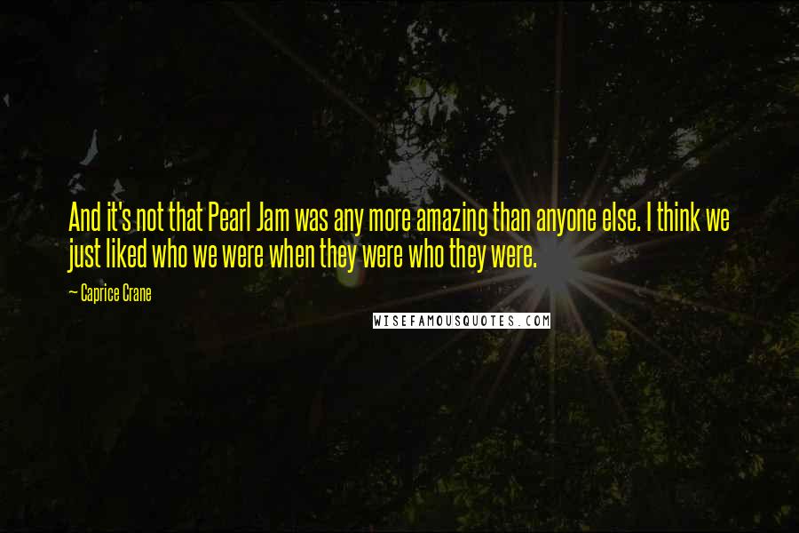 Caprice Crane Quotes: And it's not that Pearl Jam was any more amazing than anyone else. I think we just liked who we were when they were who they were.