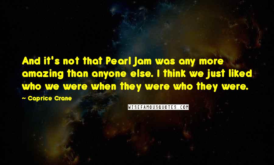 Caprice Crane Quotes: And it's not that Pearl Jam was any more amazing than anyone else. I think we just liked who we were when they were who they were.