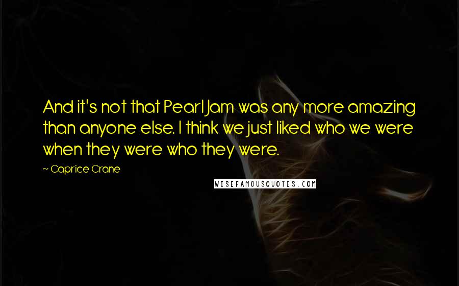 Caprice Crane Quotes: And it's not that Pearl Jam was any more amazing than anyone else. I think we just liked who we were when they were who they were.