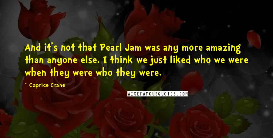 Caprice Crane Quotes: And it's not that Pearl Jam was any more amazing than anyone else. I think we just liked who we were when they were who they were.