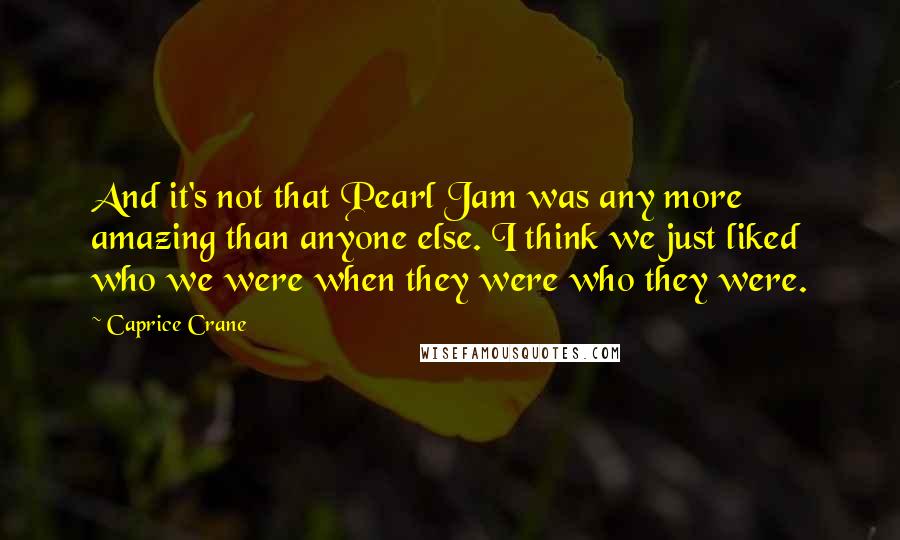 Caprice Crane Quotes: And it's not that Pearl Jam was any more amazing than anyone else. I think we just liked who we were when they were who they were.