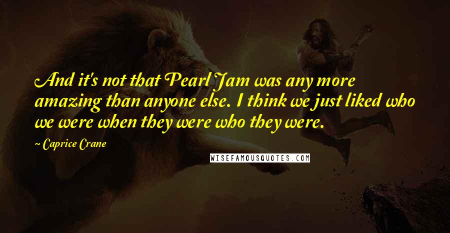 Caprice Crane Quotes: And it's not that Pearl Jam was any more amazing than anyone else. I think we just liked who we were when they were who they were.