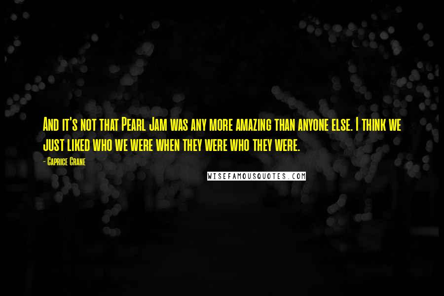 Caprice Crane Quotes: And it's not that Pearl Jam was any more amazing than anyone else. I think we just liked who we were when they were who they were.