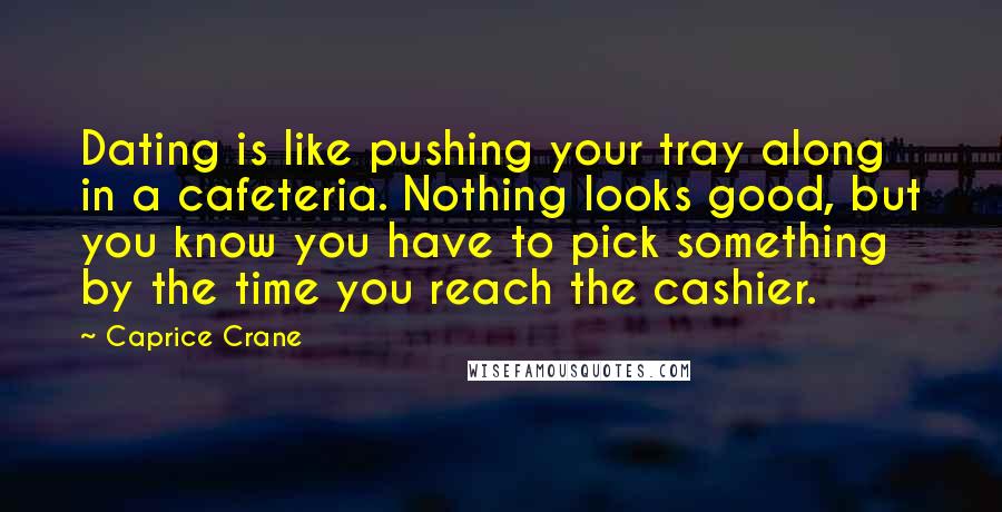 Caprice Crane Quotes: Dating is like pushing your tray along in a cafeteria. Nothing looks good, but you know you have to pick something by the time you reach the cashier.