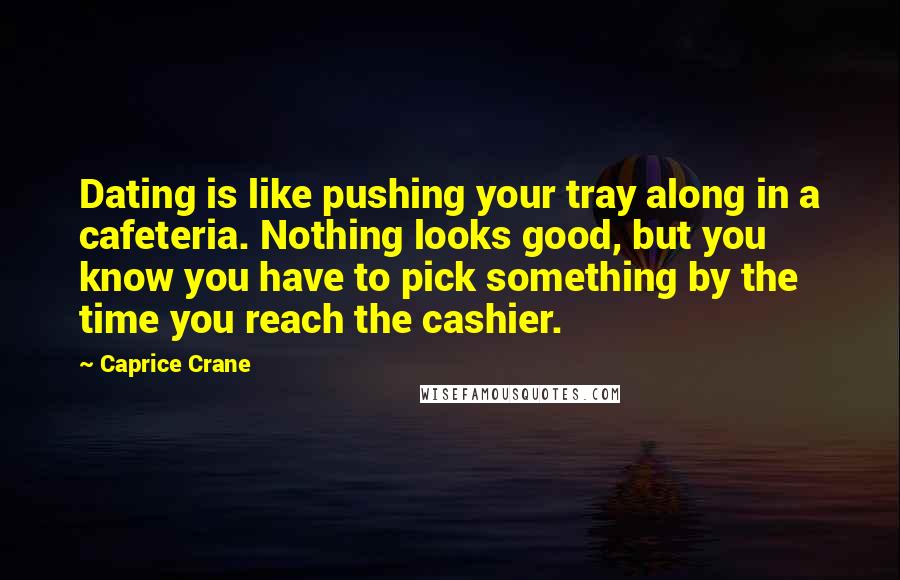 Caprice Crane Quotes: Dating is like pushing your tray along in a cafeteria. Nothing looks good, but you know you have to pick something by the time you reach the cashier.