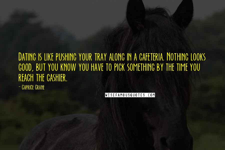 Caprice Crane Quotes: Dating is like pushing your tray along in a cafeteria. Nothing looks good, but you know you have to pick something by the time you reach the cashier.