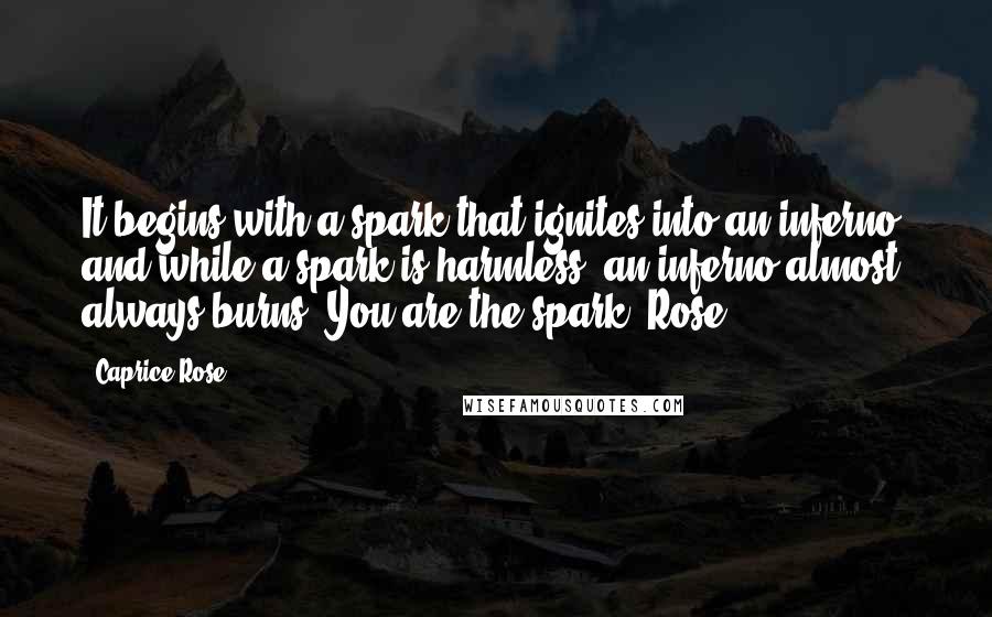 Caprice Rose Quotes: It begins with a spark that ignites into an inferno, and while a spark is harmless, an inferno almost always burns. You are the spark, Rose.