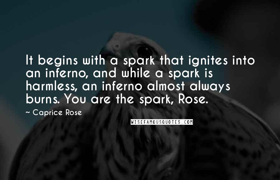 Caprice Rose Quotes: It begins with a spark that ignites into an inferno, and while a spark is harmless, an inferno almost always burns. You are the spark, Rose.