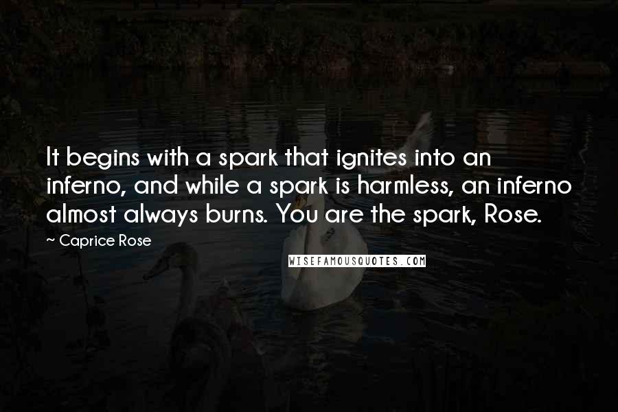 Caprice Rose Quotes: It begins with a spark that ignites into an inferno, and while a spark is harmless, an inferno almost always burns. You are the spark, Rose.