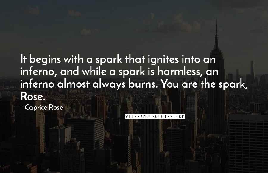 Caprice Rose Quotes: It begins with a spark that ignites into an inferno, and while a spark is harmless, an inferno almost always burns. You are the spark, Rose.