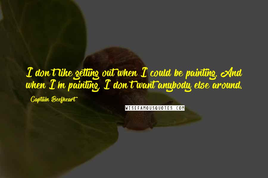 Captain Beefheart Quotes: I don't like getting out when I could be painting. And when I'm painting, I don't want anybody else around.