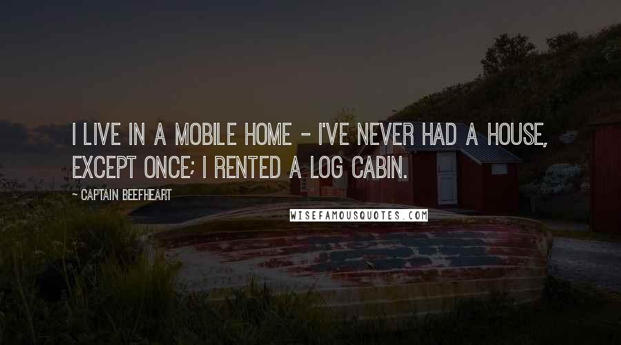 Captain Beefheart Quotes: I live in a Mobile Home - I've never had a house, except once; I rented a log cabin.