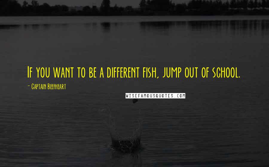 Captain Beefheart Quotes: If you want to be a different fish, jump out of school.